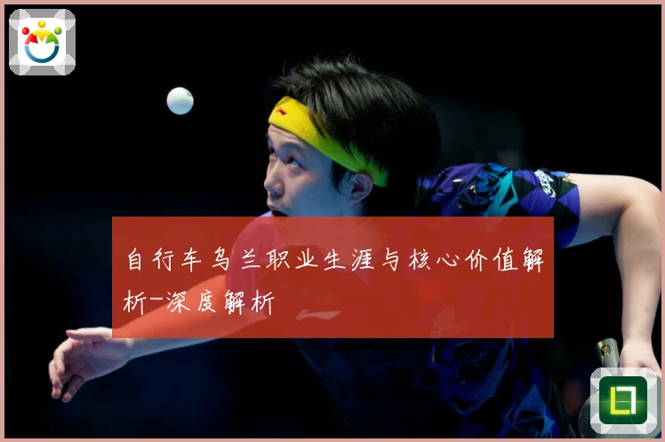 自行车乌兰职业生涯与核心价值解析-深度解析