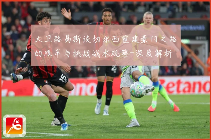 大卫路易斯谈切尔西重建豪门之路的艰辛与挑战战术观察-深度解析