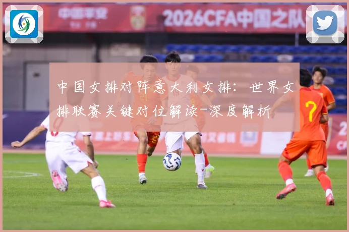 中国女排对阵意大利女排：世界女排联赛关键对位解读-深度解析