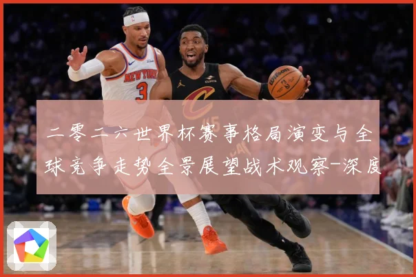 二零二六世界杯赛事格局演变与全球竞争走势全景展望战术观察-深度解析