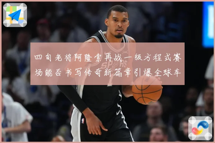 四旬老将阿隆索再战一级方程式赛场能否书写传奇新篇章引爆全球车迷热议解析-深度解析