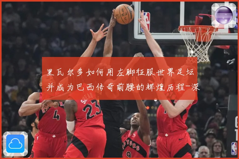 里瓦尔多如何用左脚征服世界足坛并成为巴西传奇前腰的辉煌历程-深度解析