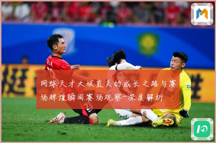网球天才大坂直美的成长之路与赛场辉煌瞬间赛场观察-深度解析