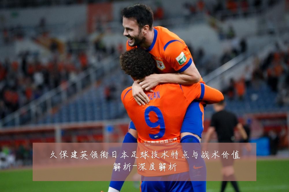 久保建英领衔日本足球技术特点与战术价值解析-深度解析
