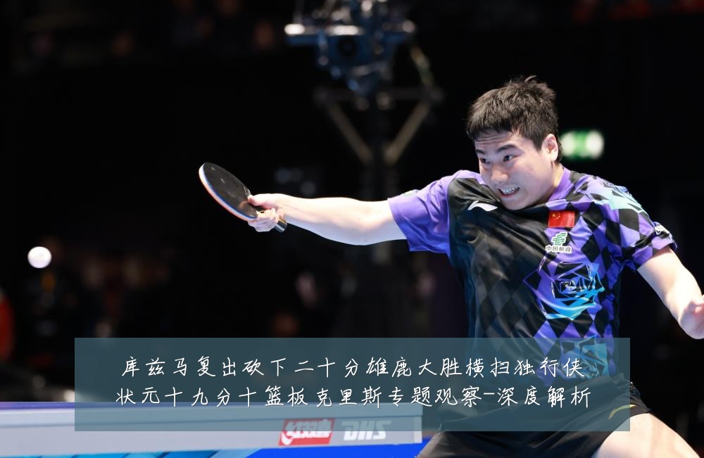 库兹马复出砍下二十分雄鹿大胜横扫独行侠状元十九分十篮板克里斯专题观察-深度解析