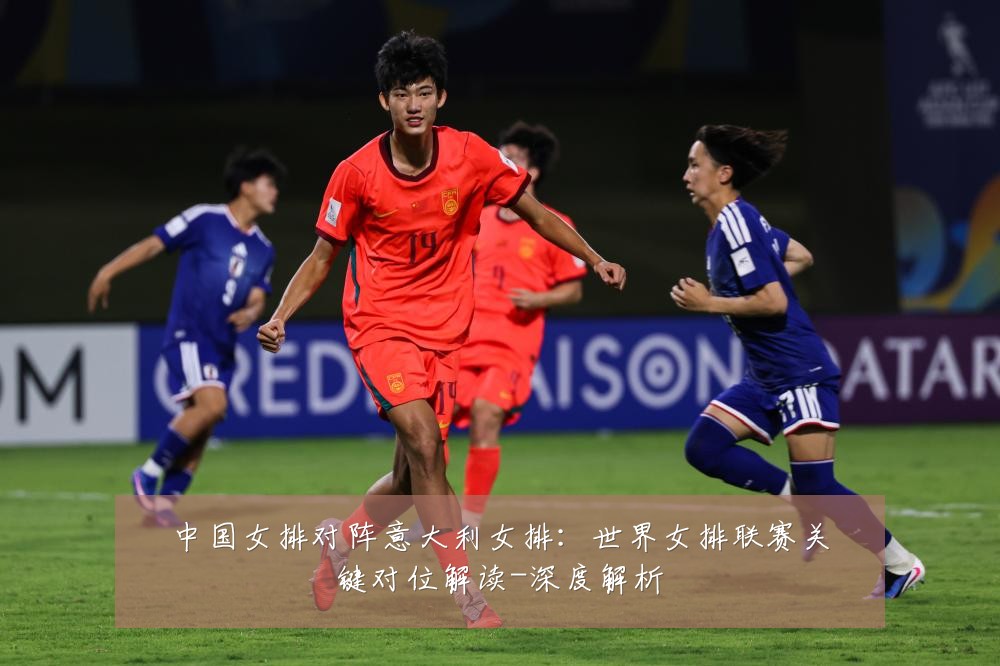 中国女排对阵意大利女排：世界女排联赛关键对位解读-深度解析